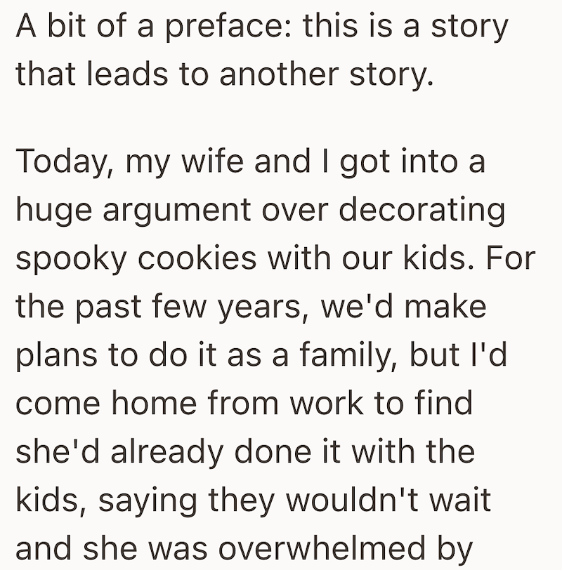 A bit of a preface: this is a story that leads to another story. Today, my wife and I got into a huge argument over decorating spooky cookies with our kids. For the past few years, we'd make plans to do it as a family, but I'd come home from work to find she'd already done it with the kids, saying they wouldn't wait and she was overwhelmed by