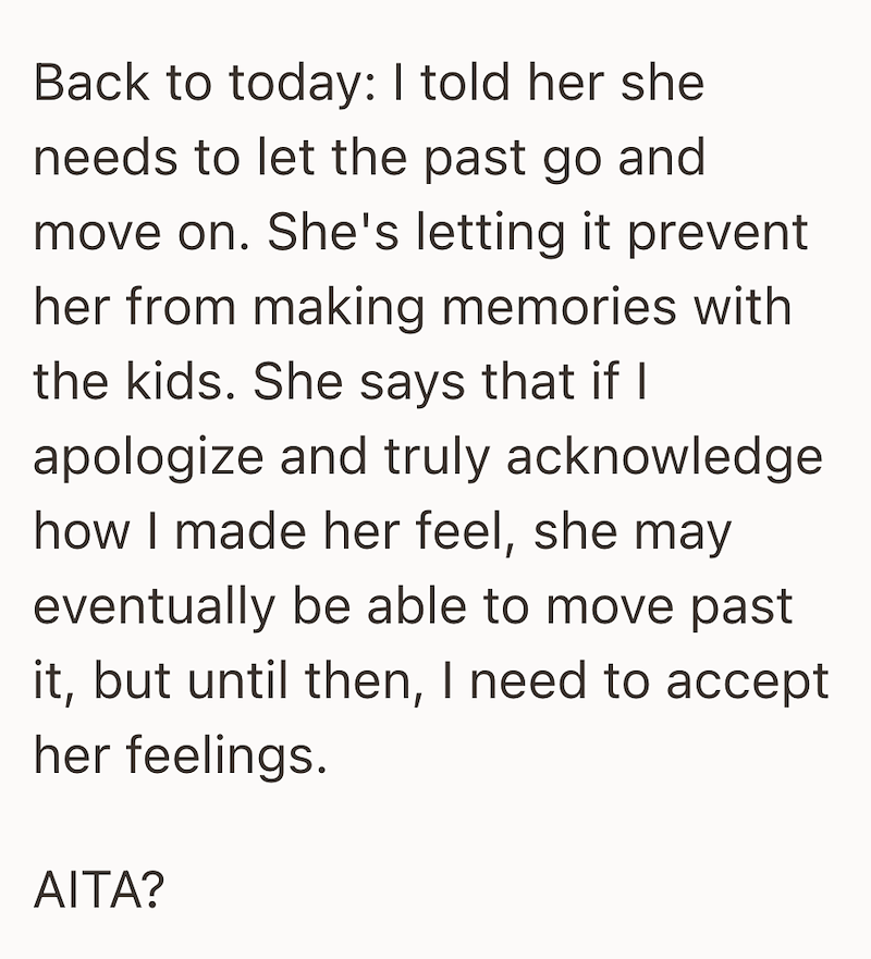Back to today: I told her she needs to let the past go and move on. She's letting it prevent her from making memories with the kids. She says that if I apologize and truly acknowledge how I made her feel, she may eventually be able to move past it, but until then, I need to accept her feelings. AITA?