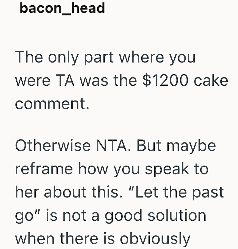 bacon_head The only part where you were TA was the $1200 cake comment. Otherwise NTA. But maybe reframe how you speak to her about this. "Let the past go" is not a good solution when there is obviously