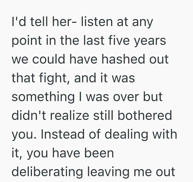 I'd tell her- listen at any point in the last five years we could have hashed out that fight, and it was something I was over but didn't realize still bothered you. Instead of dealing with it, you have been deliberating leaving me out