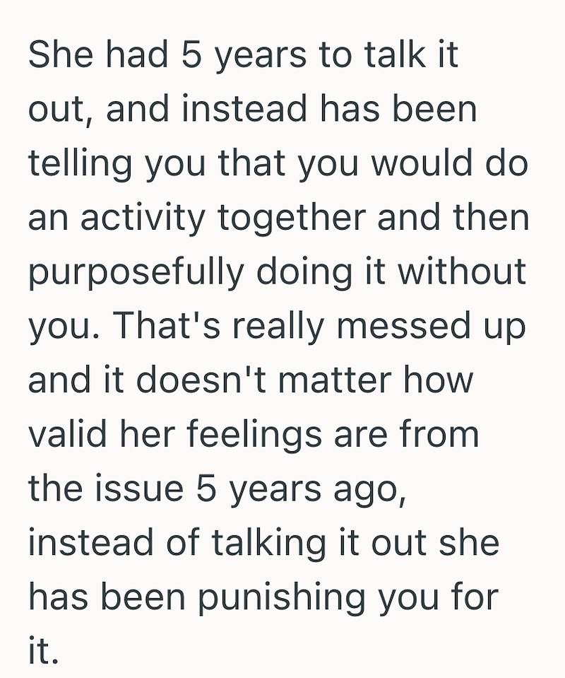 She had 5 years to talk it out, and instead has been telling you that you would do an activity together and then purposefully doing it without you. That's really messed up and it doesn't matter how valid her feelings are from the issue 5 years ago, instead of talking it out she has been punishing you for it.
