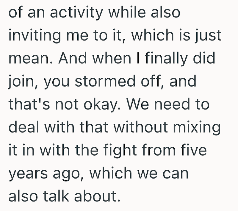 of an activity while also inviting me to it, which is just mean. And when I finally did join, you stormed off, and that's not okay. We need to deal with that without mixing it in with the fight from five years ago, which we can also talk about.