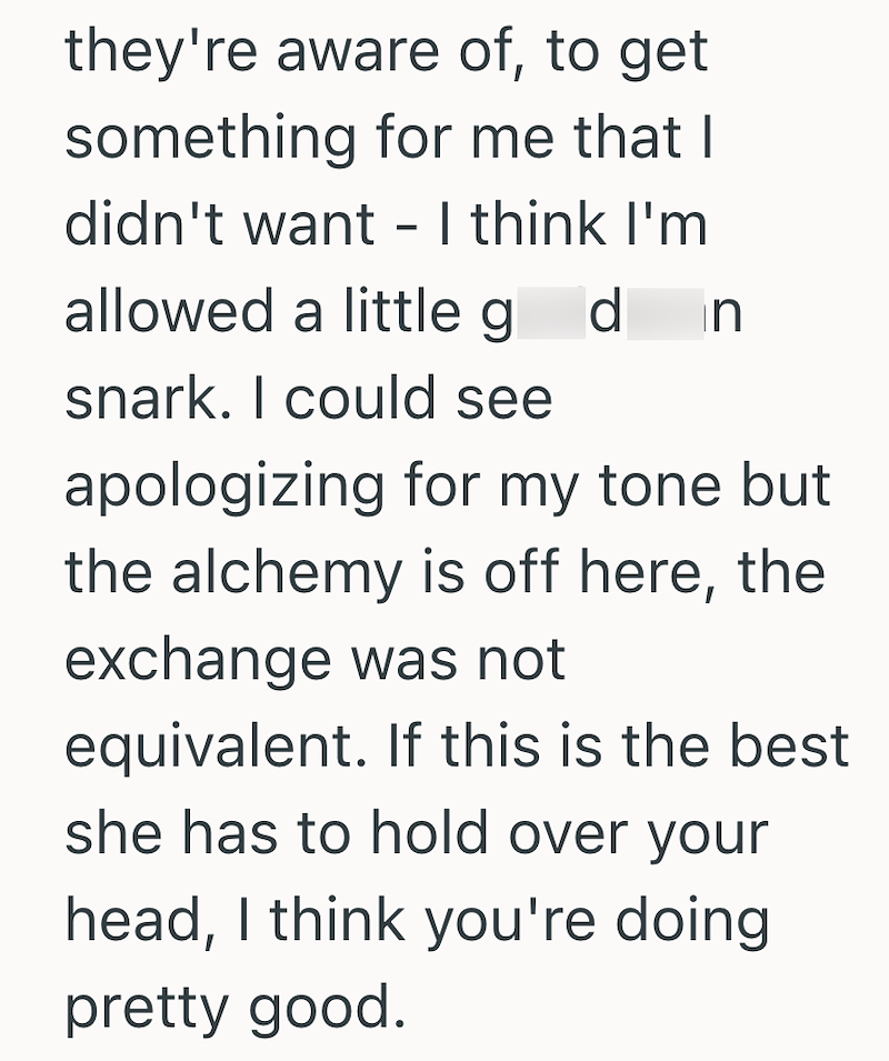 they're aware of, to get something for me that I didn't want - I think I'm allowed a little goddamn snark. I could see apologizing for my tone but the alchemy is off here, the exchange was not equivalent. If this is the best she has to hold over your head, I think you're doing pretty good.