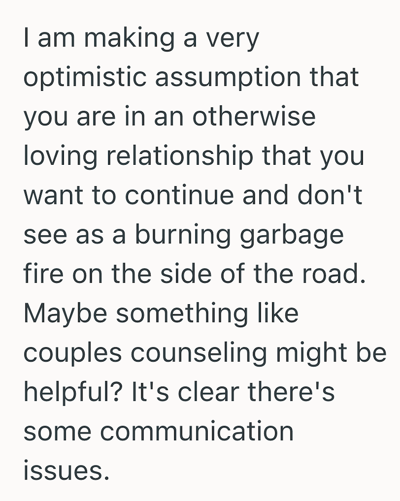 I am making a very optimistic assumption that you are in an otherwise loving relationship that you want to continue and don't see as a burning garbage fire on the side of the road. Maybe something like couples counseling might be helpful? It's clear there's some communication issues.
