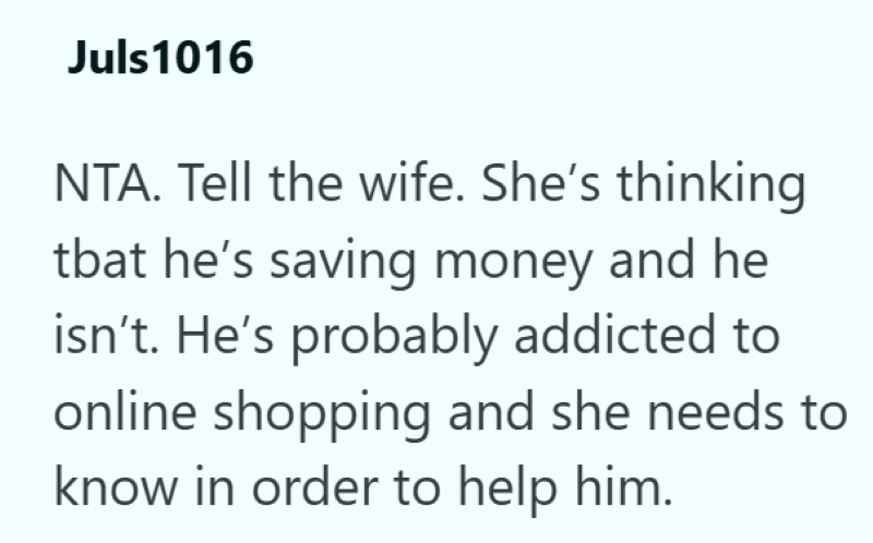 Juls1016 NTA. Tell the wife. She's thinking tbat he's saving money and he isn't. He's probably addicted to online shopping and she needs to know in order to help him.