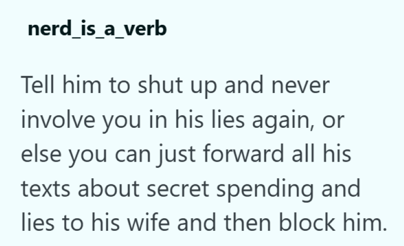 nerd_is_a_verb Tell him to shut up and never involve you in his lies again, or else you can just forward all his texts about secret spending and lies to his wife and then block him.
