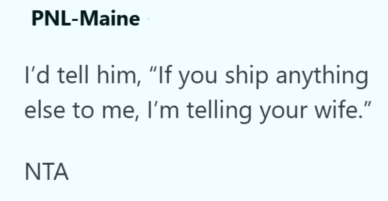 PNL-Maine I'd tell him, "If you ship anything else to me, I'm telling your wife." NTA