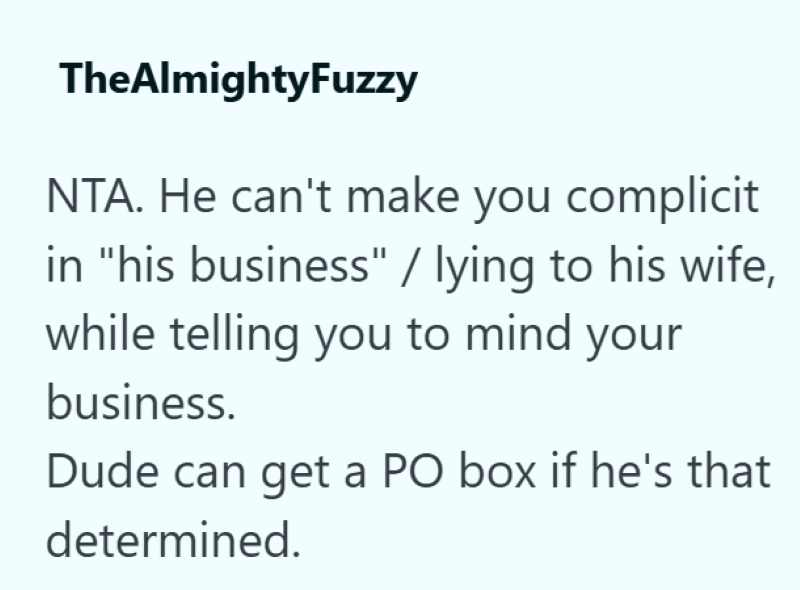 TheAlmightyFuzzy NTA. He can't make you complicit in "his business" / lying to his wife, while telling you to mind your business. Dude can get a PO box if he's that determined.