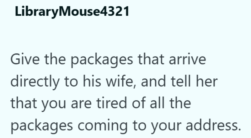 LibraryMouse4321 Give the packages that arrive directly to his wife, and tell her that you are tired of all the packages coming to your address.