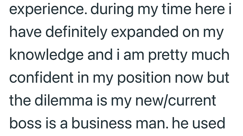 experience. during my time here i have definitely expanded on my knowledge and i am pretty much confident in my position now but the dilemma is my new/current boss is a business man. he used