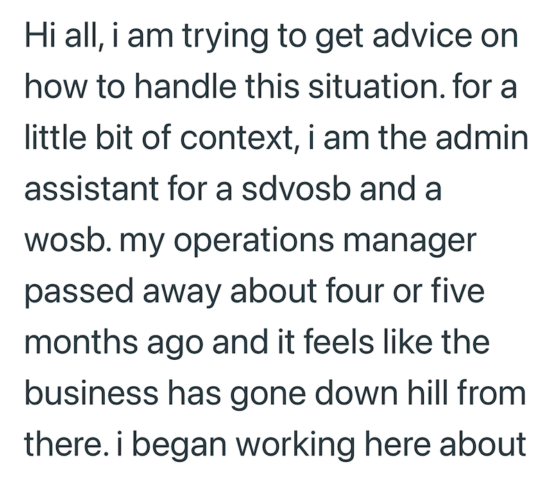 Hi all, i am trying to get advice on how to handle this situation. for a little bit of context, i am the admin assistant for a sdvosb and a wosb. my operations manager passed away about four or five months ago and it feels like the business has gone down hill from there. i began working here about
