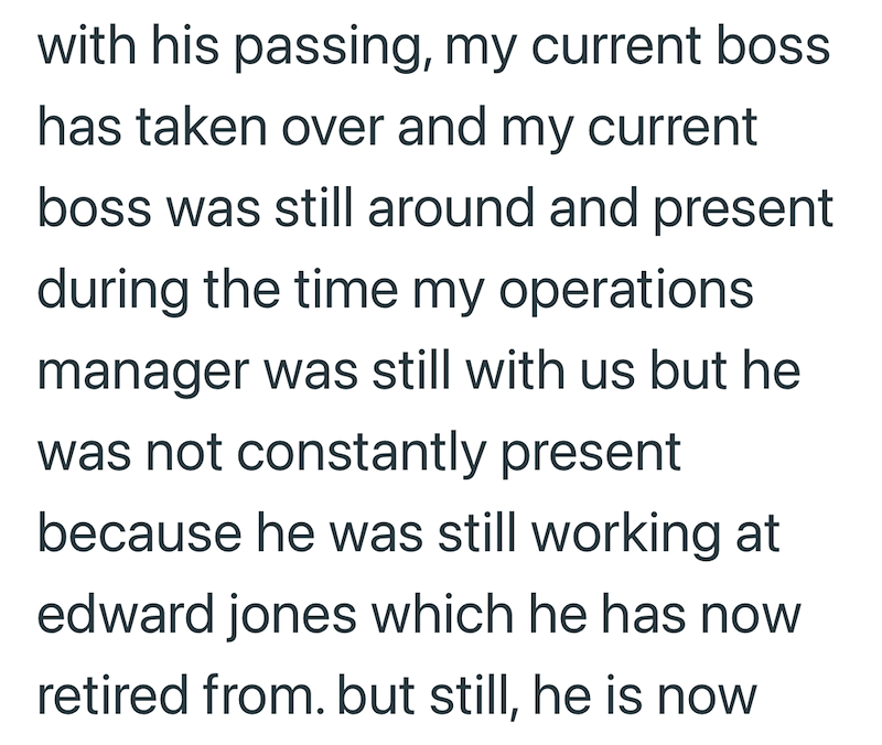 with his passing, my current boss has taken over and my current boss was still around and present during the time my operations manager was still with us but he was not constantly present because he was still working at edward jones which he has now retired from. but still, he is now