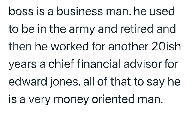 boss is a business man. he used to be in the army and retired and then he worked for another 20ish years a chief financial advisor for edward jones. all of that to say he is a very money oriented man.