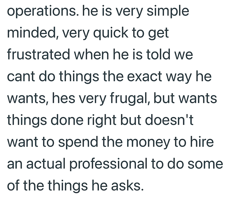 operations. he is very simple minded, very quick to get frustrated when he is told we cant do things the exact way he wants, hes very frugal, but wants things done right but doesn't want to spend the money to hire an actual professional to do some of the things he asks.