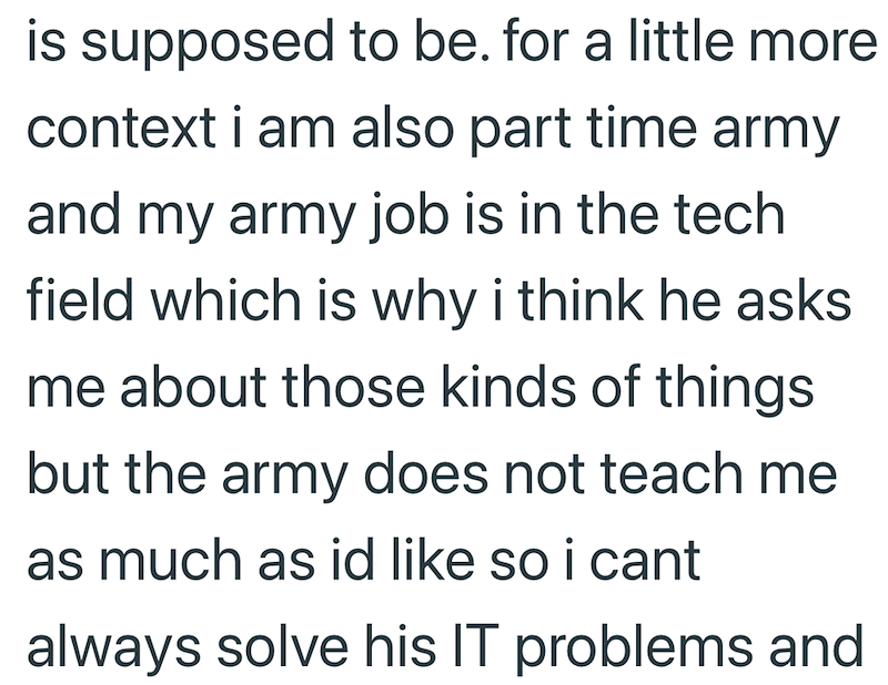 is supposed to be. for a little more context i am also part time army and my army job is in the tech field which is why i think he asks. me about those kinds of things but the army does not teach me as much as id like so i cant always solve his IT problems and