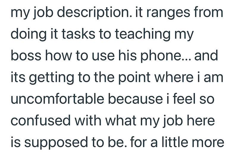 my job description. it ranges from doing it tasks to teaching my boss how to use his phone... and its getting to the point where i am uncomfortable because i feel so confused with what my job here is supposed to be. for a little more