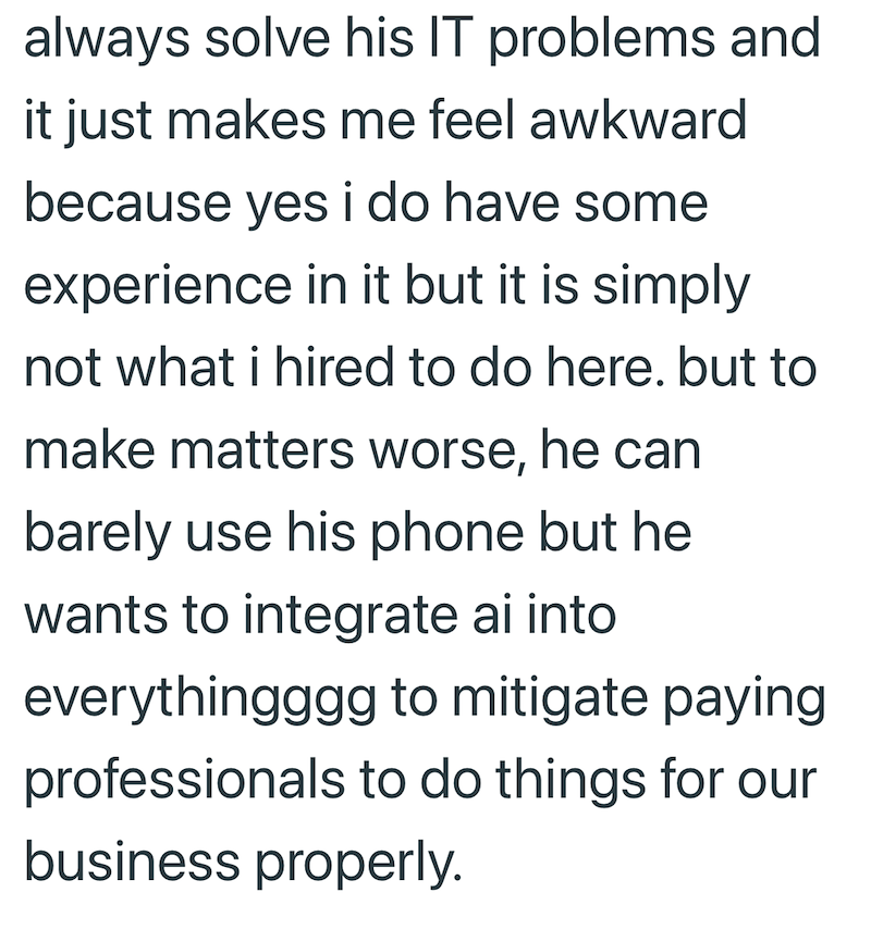 always solve his IT problems and it just makes me feel awkward because yes i do have some experience in it but it is simply not what i hired to do here. but to make matters worse, he can barely use his phone but he wants to integrate ai into everythingggg to mitigate paying professionals to do things for our business properly.