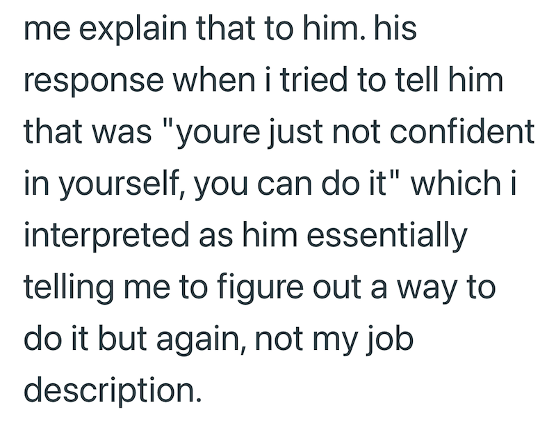 me explain that to him. his response when i tried to tell him that was "youre just not confident in yourself, you can do it" which i interpreted as him essentially telling me to figure out a way to do it but again, not my job description.