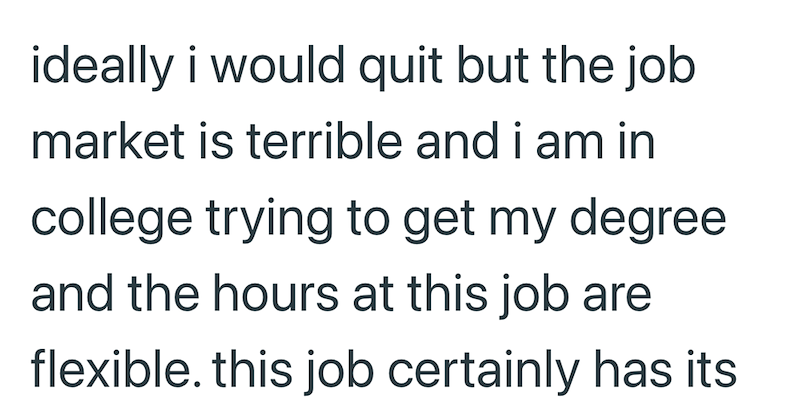 ideally i would quit but the job market is terrible and i am in college trying to get my degree and the hours at this job are flexible. this job certainly has its