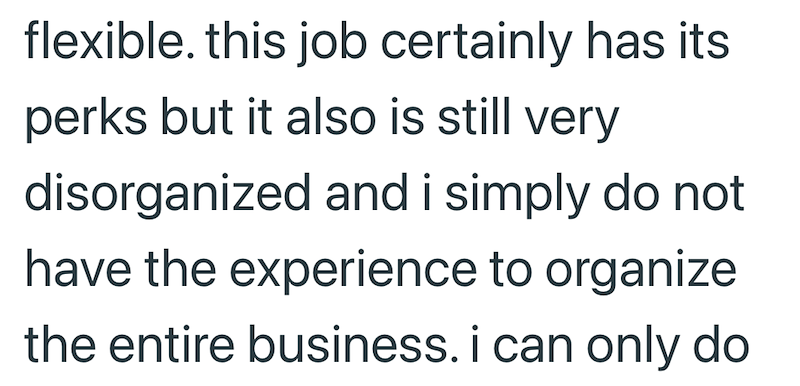 flexible. this job certainly has its perks but it also is still very disorganized and i simply do not have the experience to organize the entire business. i can only do
