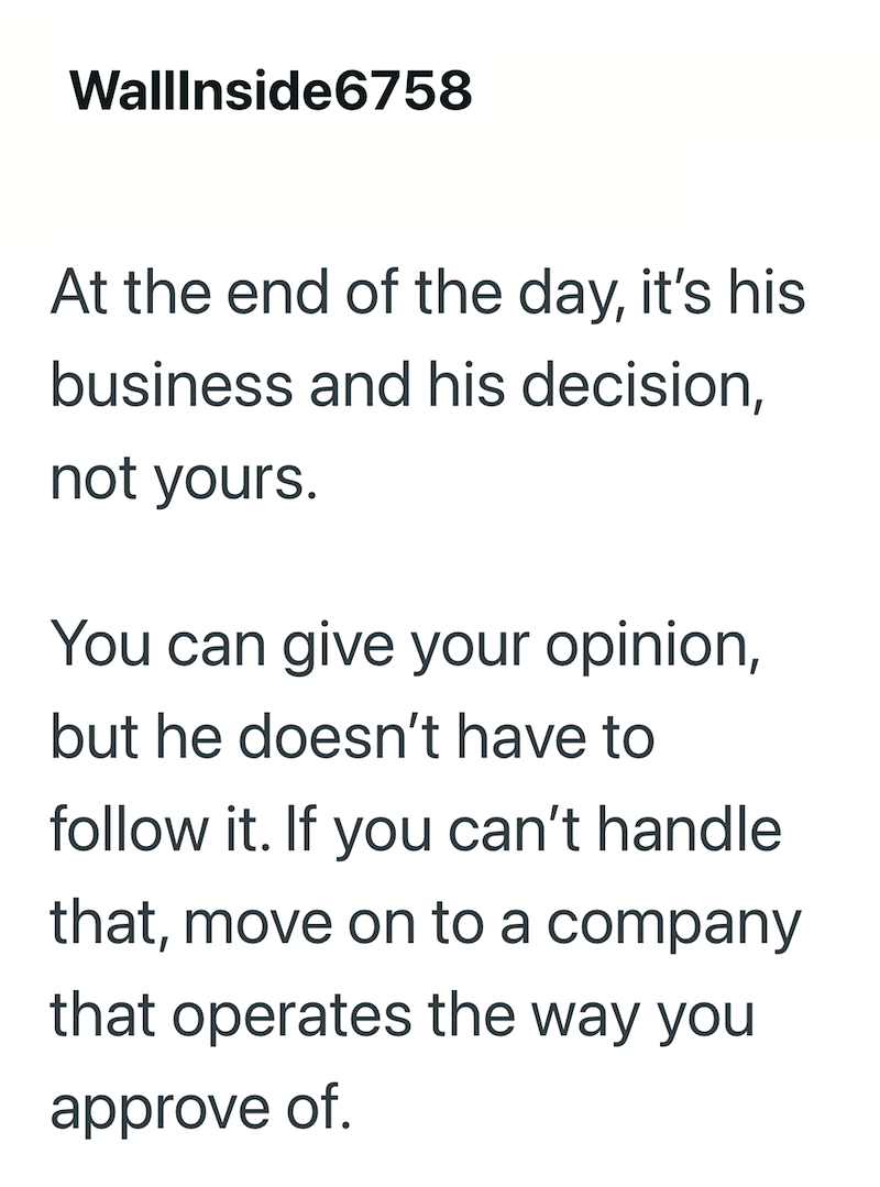 WallInside6758 At the end of the day, it's his business and his decision, not yours. You can give your opinion, but he doesn't have to follow it. If you can't handle that, move on to a company that operates the way you approve of.