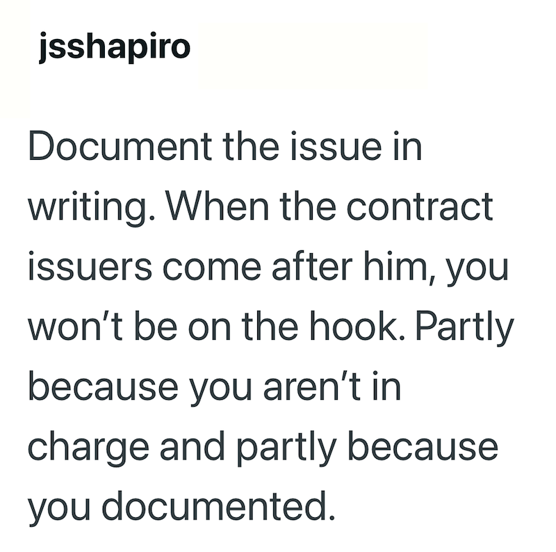 jsshapiro Document the issue in writing. When the contract issuers come after him, you won't be on the hook. Partly because you aren't in charge and partly because you documented.
