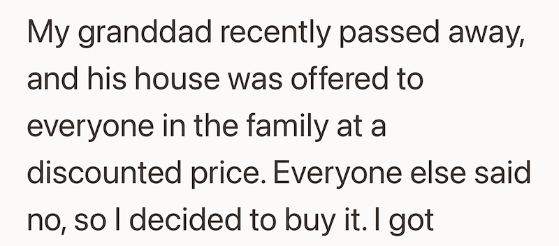 My granddad recently passed away, and his house was offered to everyone in the family at a discounted price. Everyone else said no, so I decided to buy it. I got