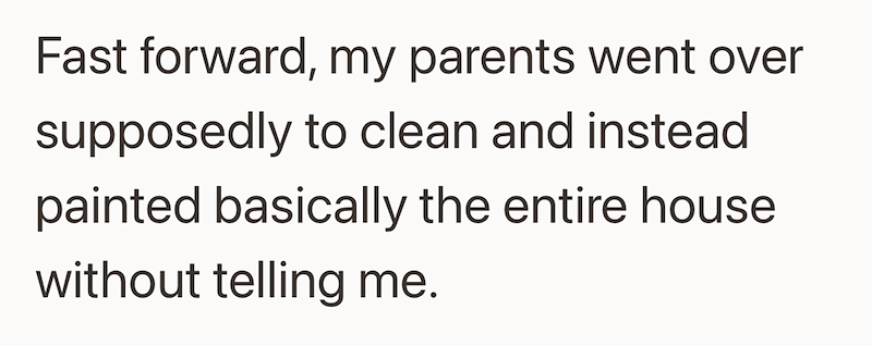 Fast forward, my parents went over supposedly to clean and instead painted basically the entire house without telling me.