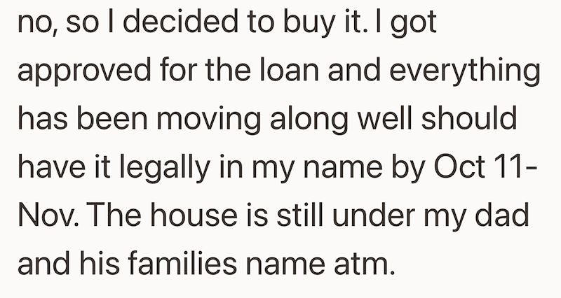 no, so I decided to buy it. I got approved for the loan and everything has been moving along well should have it legally in my name by Oct 11- Nov. The house is still under my dad and his families name atm.