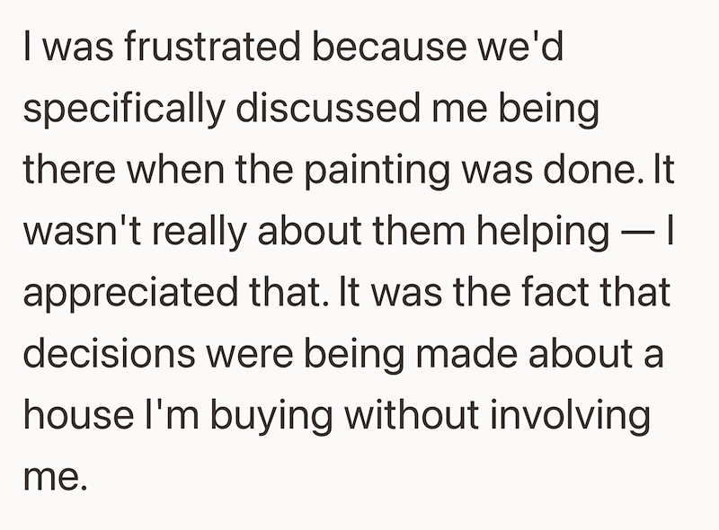 I was frustrated because we'd specifically discussed me being there when the painting was done. It wasn't really about them helping - | appreciated that. It was the fact that decisions were being made about a house I'm buying without involving me.