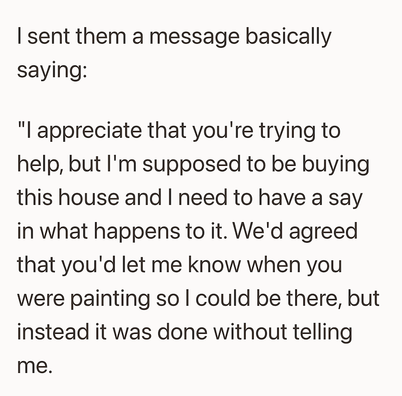 I sent them a message basically saying: "I appreciate that you're trying to help, but I'm supposed to be buying this house and I need to have a say in what happens to it. We'd agreed that you'd let me know when you were painting so I could be there, but instead it was done without telling me.