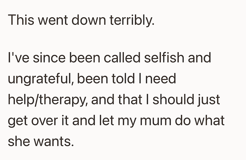 This went down terribly. I've since been called selfish and ungrateful, been told I need help/therapy, and that I should just get over it and let my mum do what she wants.