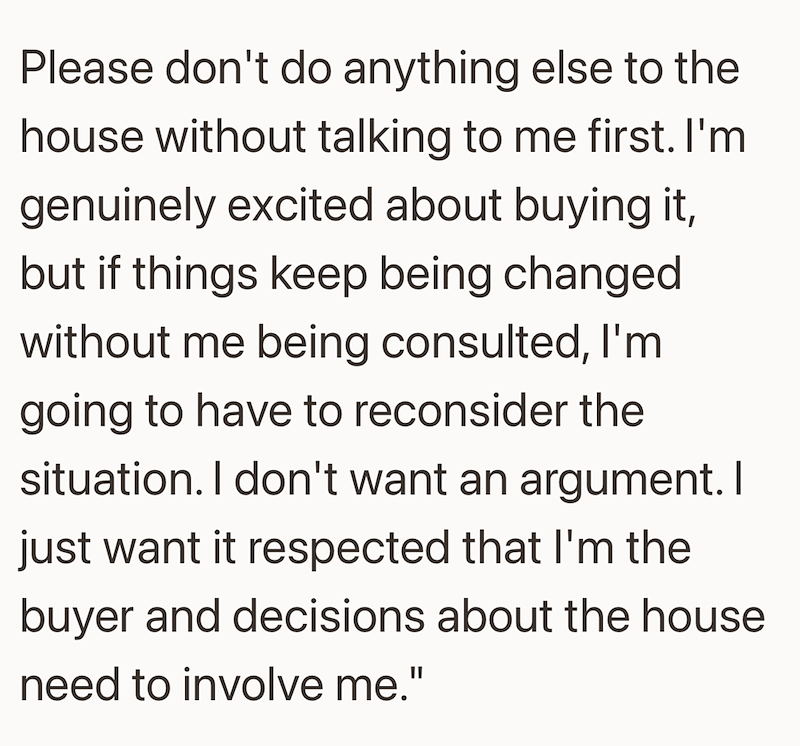 Please don't do anything else to the house without talking to me first. I'm genuinely excited about buying it, but if things keep being changed without me being consulted, I'm going to have to reconsider the situation. I don't want an argument. I just want it respected that I'm the buyer and decisions about the house need to involve me."