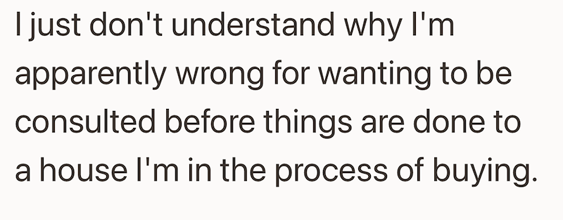 I just don't understand why I'm apparently wrong for wanting to be consulted before things are done to a house I'm in the process of buying.