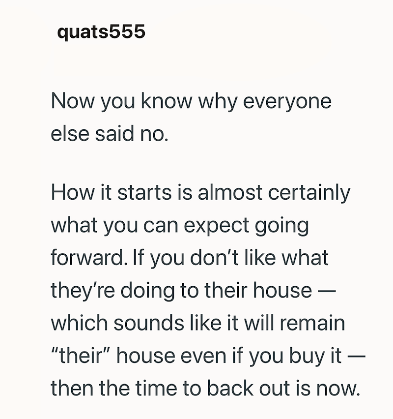 quats555 Now you know why everyone else said no. How it starts is almost certainly what you can expect going forward. If you don't like what - they're doing to their house which sounds like it will remain "their" house even if you buy it - then the time to back out is now.