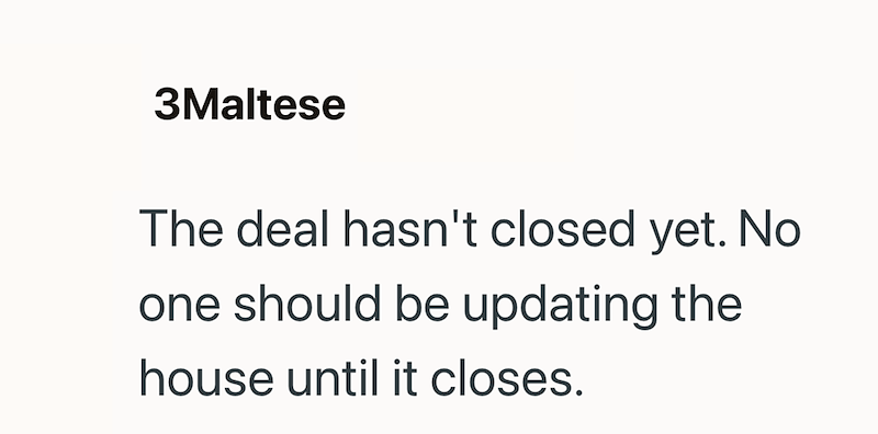 3Maltese The deal hasn't closed yet. No one should be updating the house until it closes.