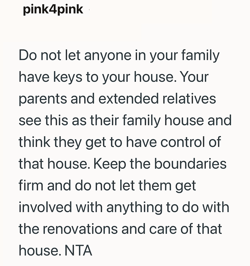 pink4pink Do not let anyone in your family have keys to your house. Your parents and extended relatives see this as their family house and think they get to have control of that house. Keep the boundaries firm and do not let them get involved with anything to do with the renovations and care of that house. NTA