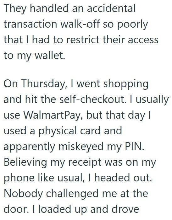 They handled an accidental transaction walk-off so poorly that I had to restrict their access to my wallet. On Thursday, I went shopping and hit the self-checkout. I usually use WalmartPay, but that day I used a physical card and apparently miskeyed my PIN. Believing my receipt was on my phone like usual, I headed out. Nobody challenged me at the door. I loaded up and drove