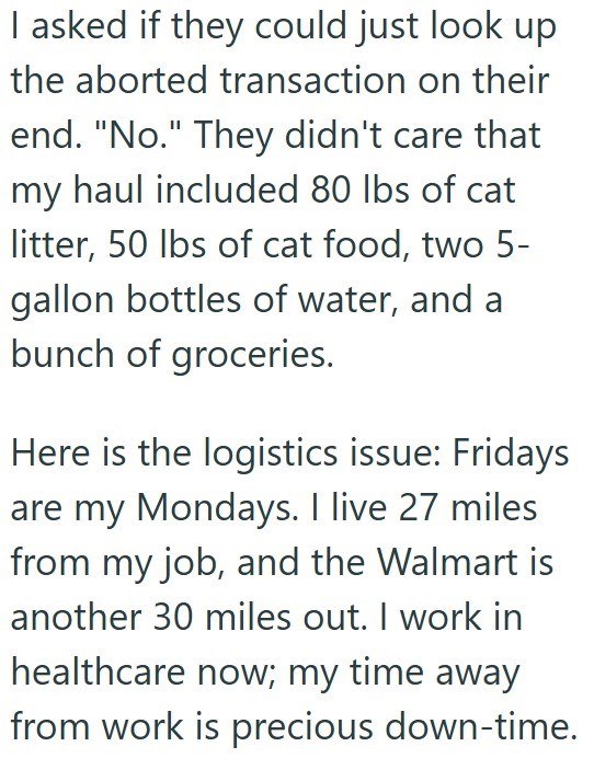 I asked if they could just look up the aborted transaction on their end. "No." They didn't care that my haul included 80 lbs of cat litter, 50 lbs of cat food, two 5-gallon bottles of water, and a bunch of groceries. Here is the logistics issue: Fridays are my Mondays. I live 27 miles from my job, and the Walmart is another 30 miles out. I work in healthcare now; my time away from work is precious down-time.