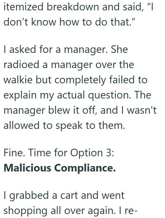 itemized breakdown and said, “I don’t know how to do that.” I asked for a manager. She radioed a manager over the walkie but completely failed to explain my actual question. The manager blew it off, and I wasn't allowed to speak to them. Fine. Time for Option 3: Malicious Compliance. I grabbed a cart and went shopping all over again. I re-