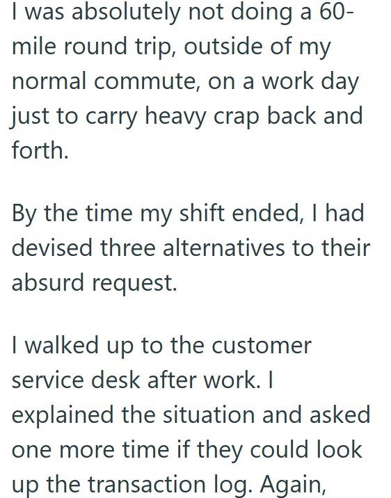I was absolutely not doing a 60-mile round trip, outside of my normal commute, on a work day just to carry heavy crap back and forth. By the time my shift ended, I had devised three alternatives to their absurd request. I walked up to the customer service desk after work. I explained the situation and asked one more time if they could look up the transaction log. Again,