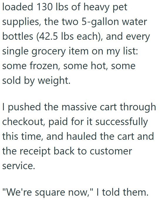 loaded 130 lbs of heavy pet supplies, the two 5-gallon water bottles (42.5 lbs each), and every single grocery item on my list: some frozen, some hot, some sold by weight. I pushed the massive cart through checkout, paid for it successfully this time, and hauled the cart and the receipt back to customer service. "We're square now," I told them.