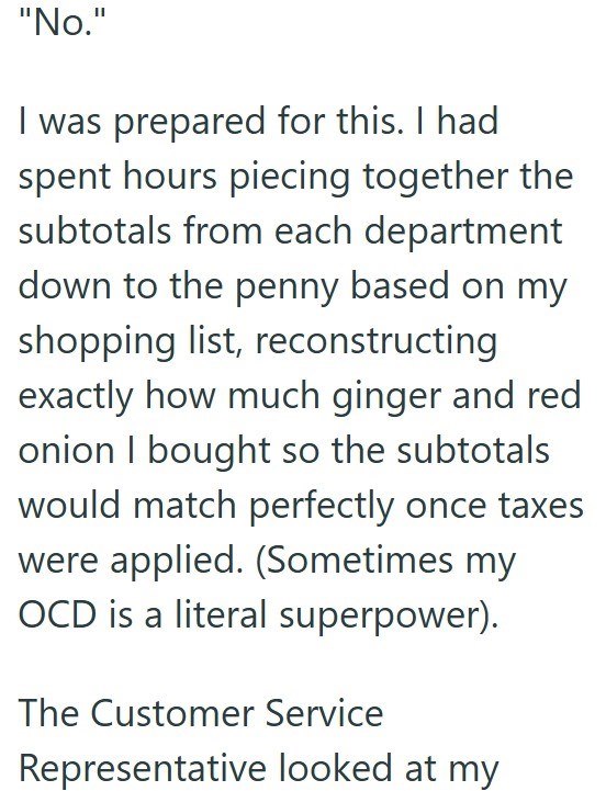 "No." I was prepared for this. I had spent hours piecing together the subtotals from each department down to the penny based on my shopping list, reconstructing exactly how much ginger and red onion I bought so the subtotals would match perfectly once taxes were applied. (Sometimes my OCD is a literal superpower). The Customer Service Representative looked at my