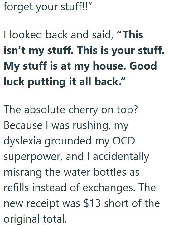 forget your stuff!!" I looked back and said, "This isn't my stuff. This is your stuff. My stuff is at my house. Good luck putting it all back." The absolute cherry on top? Because I was rushing, my dyslexia grounded my OCD superpower, and I accidentally misrang the water bottles as refills instead of exchanges. The new receipt was $13 short of the original total.