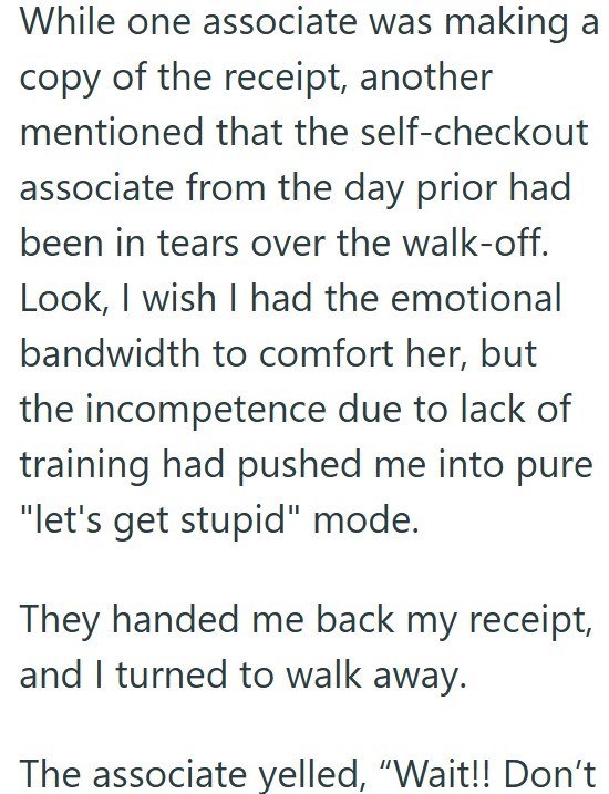 While one associate was making a copy of the receipt, another mentioned that the self-checkout associate from the day prior had been in tears over the walk-off. Look, I wish I had the emotional bandwidth to comfort her, but the incompetence due to lack of training had pushed me into pure "let's get stupid" mode. They handed me back my receipt, and I turned to walk away. The associate yelled, “Wait!! Don’t