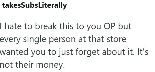 takesSubsLiterally I hate to break this to you OP but every single person at that store wanted you to just forget about it. It's not their money.