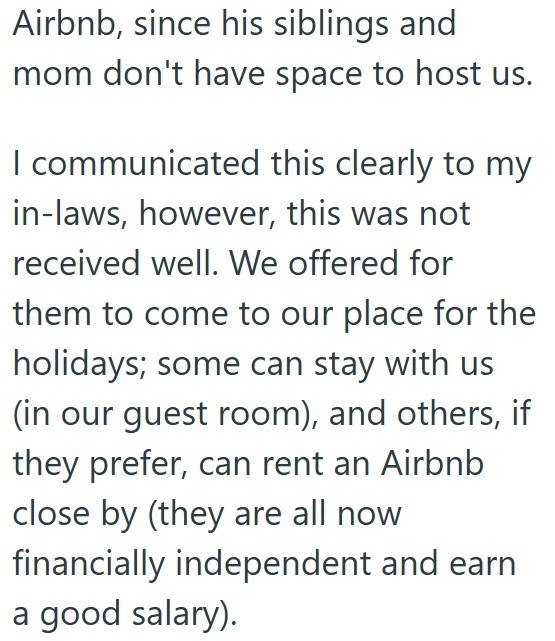  Airbnb, since his siblings and mom don't have space to host us. I communicated this clearly to my in-laws, however, this was not received well. We offered for them to come to our place for the holidays; some can stay with us (in our guest room), and others, if they prefer, can rent an Airbnb close by (they are all now financially independent and earn a good salary).