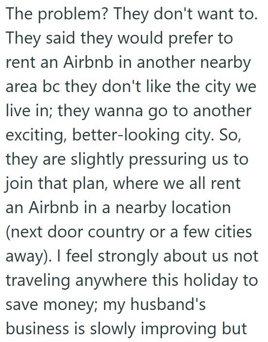 The problem? They don't want to. They said they would prefer to rent an Airbnb in another nearby area bc they don't like the city we live in; they wanna go to another exciting, better-looking city. So, they are slightly pressuring us to join that plan, where we all rent an Airbnb in a nearby location (next door country or a few cities away). I feel strongly about us not traveling anywhere this holiday to save money; my husband's business is slowly improving but
