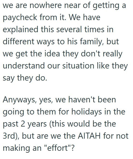 we are nowhere near of getting a paycheck from it. We have explained this several times in different ways to his family, but we get the idea they don't really understand our situation like they say they do. Anyways, yes, we haven't been going to them for holidays in the past 2 years (this would be the 3rd), but are we the AITAH for not making an "effort"?