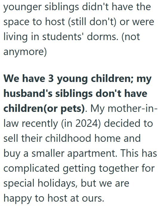 younger siblings didn't have the space to host (still don't) or were living in students' dorms. (not anymore) We have 3 young children; my husband's siblings don't have children(or pets). My mother-in-law recently (in 2024) decided to sell their childhood home and buy a smaller apartment. This has complicated getting together for special holidays, but we are happy to host at ours.